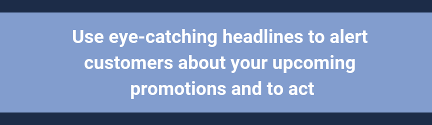 Use eye-catching headlines to alert customers about your upcoming promotions and to act