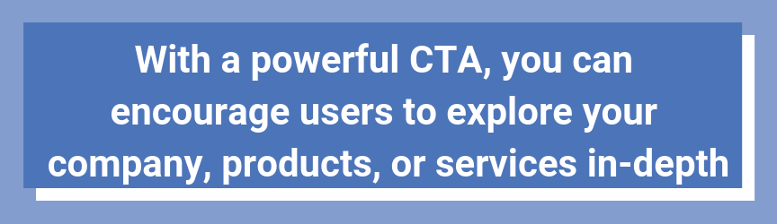 With a powerful CTA, you can encourage users to explore your company, products, or services in-depth